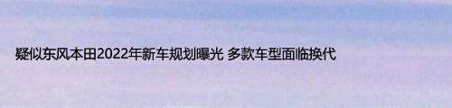 疑似東風(fēng)本田2022年新車規(guī)劃曝光 多款車型面臨換代