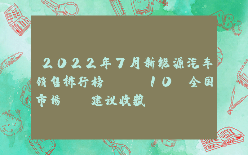 2022年7月新能源汽車銷售排行榜TOP10（全國市場），建議收藏