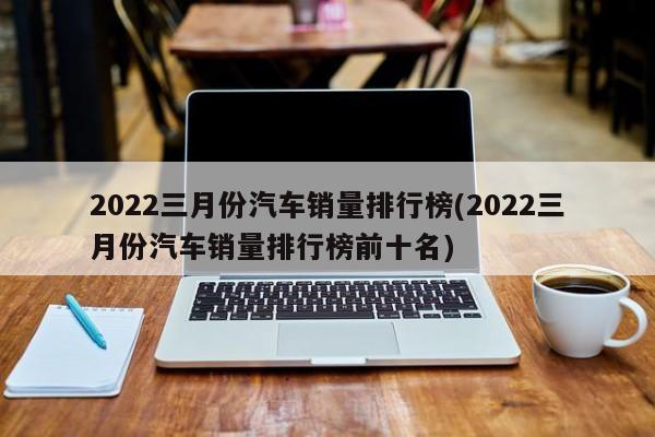 三月份汽車銷量排行榜2022_2月份轎車車銷量榜_3月份緊湊型車銷量排行