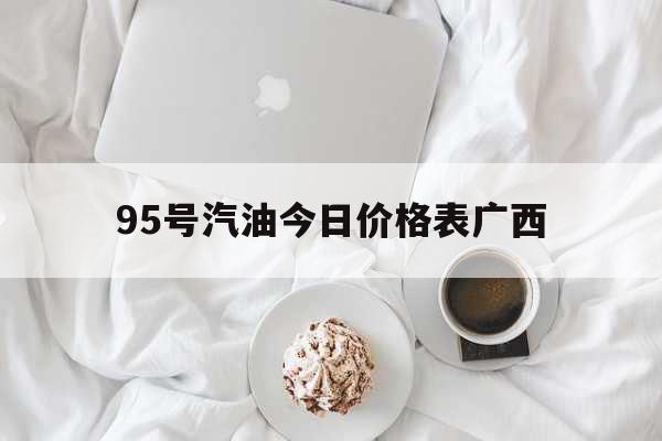 95號(hào)汽油今日價(jià)格表廣西（廣西95油價(jià)多少錢(qián)一升） 綜合