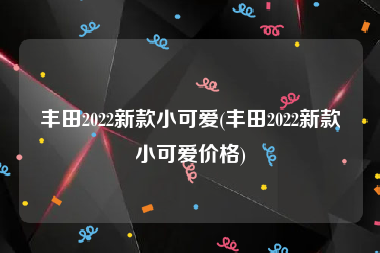 豐田2022新款小可愛(豐田2022新款小可愛價(jià)格)