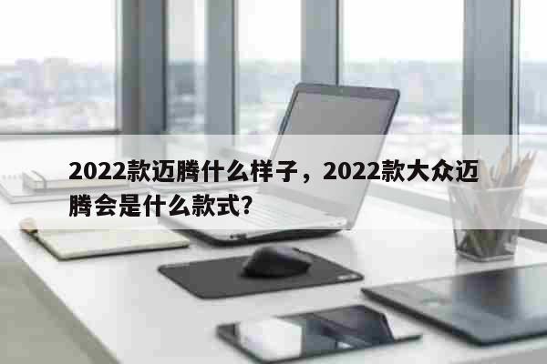 2022款邁騰什么樣子，2022款大眾邁騰會是什么款式？ 旅游