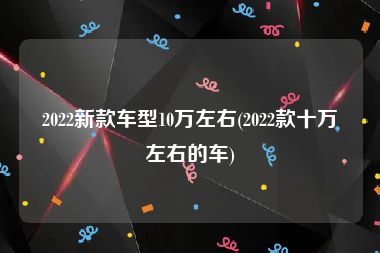 2022新款車型10萬左右(2022款十萬左右的車)