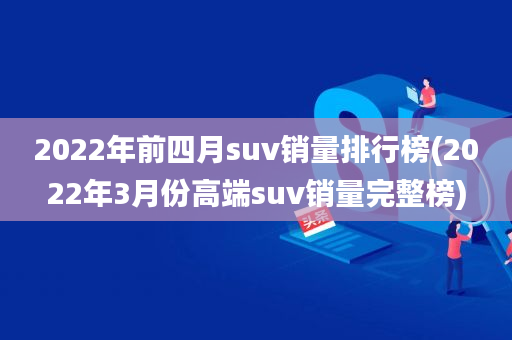 2022年前四月suv銷量排行榜(2022年3月份高端suv銷量完整榜)