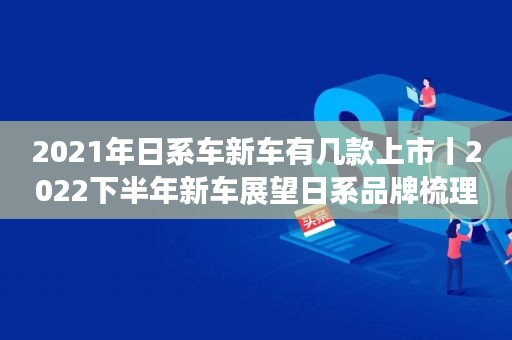 2021年日系車新車有幾款上市丨2022下半年新車展望日系品牌梳理