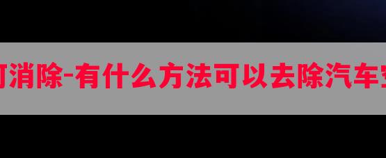 汽車空調(diào)異味如何消除-有什么方法可以去除汽車空調(diào)很臭的那氣味