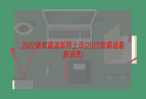 2022新款霸道即將上市(2022款霸道最新消息)