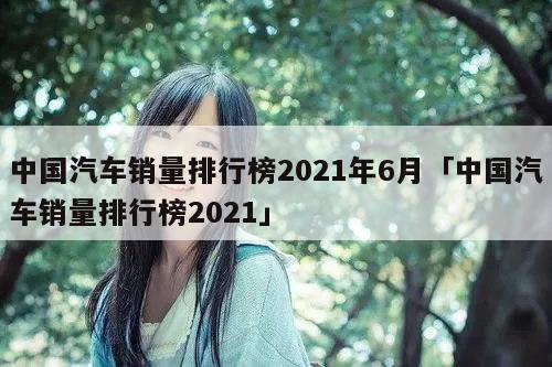 中國(guó)汽車(chē)銷(xiāo)量排行榜2021年6月「中國(guó)汽車(chē)銷(xiāo)量排行榜2021」