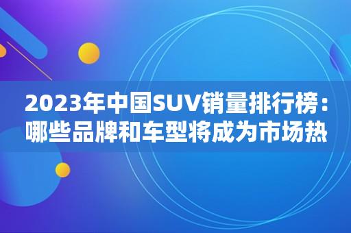 2023年中國SUV銷量排行榜：哪些品牌和車型將成為市場熱門？