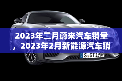 2023年二月蔚來汽車銷量，2023年2月新能源汽車銷量排行榜